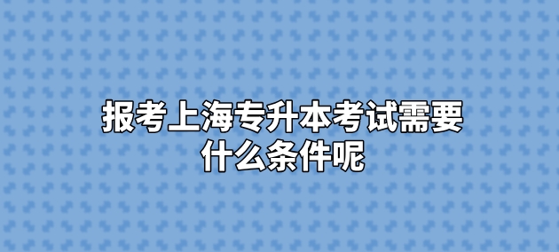 报考上海专升本考试需要什么条件呢？