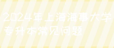 2024年上海海事大学专升本常见问题