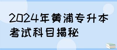 2024年黄浦专升本考试科目揭秘
