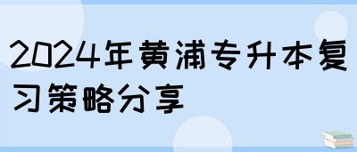 2024年黄浦专升本复习策略分享