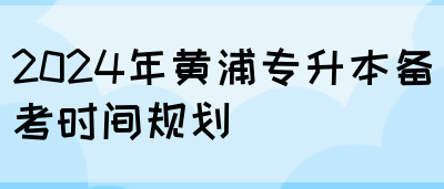 2024年黄浦专升本备考时间规划
