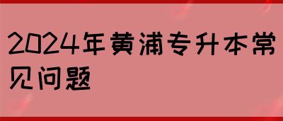 2024年黄浦专升本常见问题