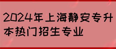 2024年上海静安专升本热门招生专业