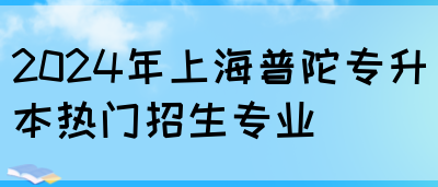 2024年上海普陀专升本热门招生专业(图1)