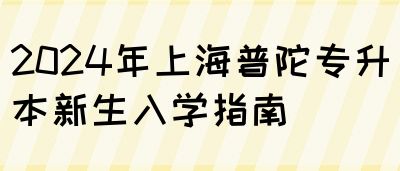 2024年上海普陀专升本新生入学指南