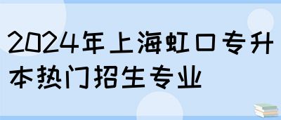 2024年上海虹口专升本热门招生专业