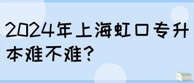 2024年上海虹口专升本难不难？