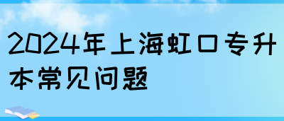 2024年上海虹口专升本常见问题