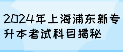 2024年上海浦东新专升本考试科目揭秘