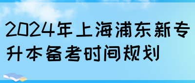 2024年上海浦东新专升本备考时间规划