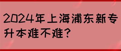 2024年上海浦东新专升本难不难？