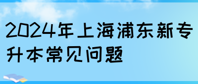 2024年上海浦东新专升本常见问题