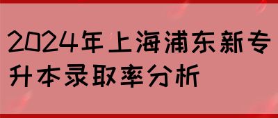 2024年上海浦东新专升本录取率分析