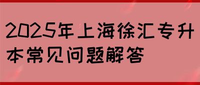 2025年上海徐汇专升本常见问题解答