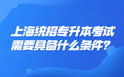 上海统招专升本考试需要具备什么条件？有这些限制!